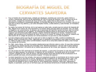  Fue un hombre de contradicciones, soldado por desafuero, novelista por convicción, poeta irónico y
certero, dramaturgo. Nació el 29 de septiembre de 1547 en Alcalá de Henares, o por lo menos eso es lo
que se dice, aunque hay versiones de otras fechas y años, nadie tiene el dato exacto. Su padre, de
ascendencia cordobesa y antepasados gallegos, se llamaba Rodrigo de Cervantes y era cirujano, que era en
esos día un oficio muy abierto, y así como extirpaba muelas, curaba dolores y cosía heridas. Un verdadero
"matasanos".
 Su madre fue Leonor de Cortinas, de la cual apenas se sabe nada, excepto que era natural de Arganda del
Rey. Miguel era el menor de cinco hermanos y no existen datos precisos sobre los estudios, que, sin duda,
no llegaron a ser universitarios. Se deduce, por el personaje del bachiller Sansón Carrasco, que Cervantes
sentía cierta repulsión por los togados. Sin embargo hay algunas pistas en documentos de la época que
sugieren que Cervantes pudo haber asistido a alguna institución educativa en Sevilla. También es muy
posible que estudiara en la Compañía de Jesús, ya que en la novela "El coloquio de los perros" elabora una
descripción de un colegio de jesuitas con ciertas alusiones a la que sería su vida estudiantil.
 Los más antiguos rastros que hay de su paso por la vida se originan en 1566, cuando se establece en
Madrid. Asiste al Estudio de la Villa, regentado por el catedrático de gramática Juan López de Hoyos, quien
en 1569 se le pide un libro sobre la enfermedad y muerte de la reina doña Isabel de Valois y este incluye
tres poesías de Cervantes.
 En 1569, viajó a Roma. Allí leyó los poetas caballerescos que influirán sobre su obra. En esos días comienza
a configurar sus relatos que hoy son conocidos como "Novelas Ejemplares" y de que vale la pena nombrar
"El licenciado Vidriera", la historia de un médico que piensa ser de cristal, por supuesto, un borrador del
Quijote.
 El 7 de octubre de 1571 participó en la batalla de Lepanto, y como diría Cervantes:"la más alta ocasión que
vieron los siglos pasados, los presentes, ni esperan ver los venideros", formando parte de la armada
cristiana, dirigida por don Juan de Austria. De dicha batalla naval salió herido de dos arcabuzazos en el
pecho y perdió una mano, de ahí procede el apodo " El manco de Lepanto".
 La mano izquierda no le fue cortada, sino que se le anquilosó al perder el movimiento de la misma cuando
un trozo de plomo le seccionó un nervio. Aquellas heridas no debieron ser demasiado graves, pues, tras
seis meses de permanencia en un hospital de Messina, Cervantes reanudó su vida militar, en 1572. Su
condición de soldado le lleva a tomar parte en otras expediciones militares, hasta que, regresando a
España, es apresado, junto con un hermano suyo, por los piratas berberiscos al mando de Arnaute Mamí.
 