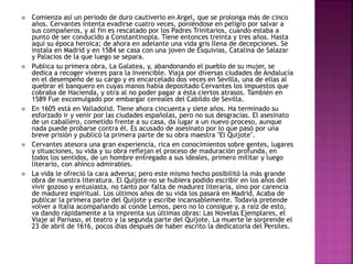 Comienza así un periodo de duro cautiverio en Argel, que se prolonga más de cinco
años. Cervantes intenta evadirse cuatro veces, poniéndose en peligro por salvar a
sus compañeros, y al fin es rescatado por los Padres Trinitarios, cuando estaba a
punto de ser conducido a Constantinopla. Tiene entonces treinta y tres años. Hasta
aquí su época heroica; de ahora en adelante una vida gris llena de decepciones. Se
instala en Madrid y en 1584 se casa con una joven de Esquivias, Catalina de Salazar
y Palacios de la que luego se separa.
 Publica su primera obra, La Galatea, y, abandonando el pueblo de su mujer, se
dedica a recoger víveres para la Invencible. Viaja por diversas ciudades de Andalucía
en el desempeño de su cargo y es encarcelado dos veces en Sevilla, una de ellas al
quebrar el banquero en cuyas manos había depositado Cervantes los impuestos que
cobraba de Hacienda, y otra al no poder pagar a ésta ciertos atrasos. También en
1589 Fue excomulgado por embargar cereales del Cabildo de Sevilla.
 En 1605 está en Valladolid. Tiene ahora cincuenta y siete años. Ha terminado su
esforzado ir y venir por las ciudades españolas, pero no sus desgracias. El asesinato
de un caballero, cometido frente a su casa, da lugar a un nuevo proceso, aunque
nada puede probarse contra él. Es acusado de asesinato por lo que pasó por una
breve prisión y publicó la primera parte de su obra maestra "El Quijote".
 Cervantes atesora una gran experiencia, rica en conocimientos sobre gentes, lugares
y situaciones, su vida y su obra reflejan el proceso de maduración profunda, en
todos los sentidos, de un hombre entregado a sus ideales, primero militar y luego
literario, con ahínco admirables.
 La vida le ofreció la cara adversa; pero este mismo hecho posibilitó la más grande
obra de nuestra literatura. El Quijote no se hubiera podido escribir en los años del
vivir gozoso y entusiasta, no tanto por falta de madurez literaria, sino por carencia
de madurez espiritual. Los últimos años de su vida los pasará en Madrid. Acaba de
publicar la primera parte del Quijote y escribe incansablemente. Todavía pretende
volver a Italia acompañando al conde Lemos, pero no lo consigue y, a raíz de esto,
va dando rápidamente a la imprenta sus últimas obras: Las Novelas Ejemplares, el
Viaje al Parnaso, el teatro y la segunda parte del Quijote. La muerte le sorprende el
23 de abril de 1616, pocos días después de haber escrito la dedicatoria del Persiles.
 