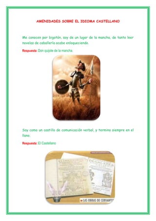 AMENIDADES SOBRE EL IDIOMA CASTELLANO
Me conocen por bigotón, soy de un lugar de la mancha, de tanto leer
novelas de caballería acabe enloqueciendo.
Respuesta: Don quijote de la mancha.
Soy como un castillo de comunicación verbal, y termino siempre en el
llano.
Respuesta: El Castellano