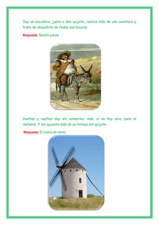 Soy un escudero, junto a don quijote, realice más de una aventura y
trate de disuadirle de todas sus locuras
Respuesta: Sancho panza.
Vueltas y vueltas doy sin cansarme, más, si no hay aire, paro al
instante. Y me aguante más de un totazo del quijote.
Respuesta: El molino de viento.