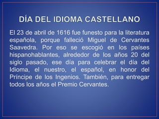 El 23 de abril de 1616 fue funesto para la literatura 
española, porque falleció Miguel de Cervantes 
Saavedra. Por eso se escogió en los países 
hispanohablantes, alrededor de los años 20 del 
siglo pasado, ese día para celebrar el día del 
Idioma, el nuestro, el español, en honor del 
Príncipe de los Ingenios. También, para entregar 
todos los años el Premio Cervantes. 
 