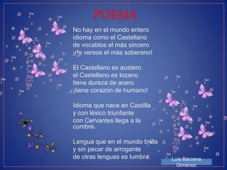 POEMA 
No hay en el mundo entero 
idioma como el Castellano 
de vocablos el más sincero 
¡de versos el más soberano! 
El Castellano es austero 
el Castellano es lozano 
tiene dureza de acero 
¡tiene corazón de humano! 
Idioma que nace en Castilla 
y con léxico triunfante 
con Cervantes llega a la 
cumbre. 
Lengua que en el mundo brilla 
y sin pecar de arrogante 
de otras lenguas es lumbre. Luis Bárcena 
Giménez 
 