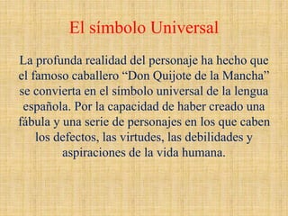 El símbolo Universal
La profunda realidad del personaje ha hecho que
el famoso caballero “Don Quijote de la Mancha”
se convierta en el símbolo universal de la lengua
española. Por la capacidad de haber creado una
fábula y una serie de personajes en los que caben
los defectos, las virtudes, las debilidades y
aspiraciones de la vida humana.
 