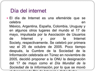 Día del internetEl día de Internet es una efeméride que se celebra en México, Argentina, España, Colombia, Uruguay y en algunos otros lugares del mundo el 17 de mayo, impulsada por la Asociación de Usuarios de Internet y por la Internet Society, respectivamente. Se celebró por primera vez el 25 de octubre de 2005. Poco tiempo después, la Cumbre de la Sociedad de la Información celebrada en Túnez en noviembre de 2005, decidió proponer a la ONU la designación del 17 de mayo como el Día Mundial de la Sociedad de la Información,por lo que se movió el denominado Día de Internet a dicha fecha.