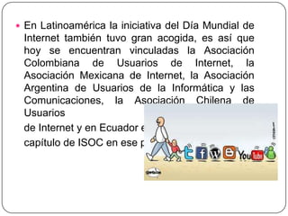 En Latinoamérica la iniciativa del Día Mundial de Internet también tuvo gran acogida, es así que hoy se encuentran vinculadas la Asociación Colombiana de Usuarios de Internet, la Asociación Mexicana de Internet, la Asociación Argentina de Usuarios de la Informática y las Comunicaciones, la Asociación Chilena de Usuarios    de Internet y en Ecuador el    capítulo de ISOC en ese país.