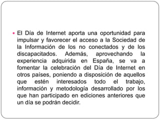 El Día de Internet aporta una oportunidad para impulsar y favorecer el acceso a la Sociedad de la Información de los no conectados y de los discapacitados. Además, aprovechando la experiencia adquirida en España, se va a fomentar la celebración del Día de Internet en otros países, poniendo a disposición de aquellos que estén interesados todo el trabajo, información y metodología desarrollado por los que han participado en ediciones anteriores que un día se podrán decidir.