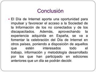ConclusiónEl Día de Internet aporta una oportunidad para impulsar y favorecer el acceso a la Sociedad de la Información de los no conectados y de los discapacitados. Además, aprovechando la experiencia adquirida en España, se va a fomentar la celebración del Día de Internet en otros países, poniendo a disposición de aquellos que estén interesados todo el trabajo, información y metodología desarrollado por los que han participado en ediciones anteriores que un día se podrán decidir.