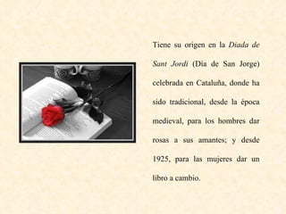 Tiene su origen en la  Diada de Sant Jordi  (Día de San Jorge) celebrada en Cataluña, donde ha sido tradicional, desde la época medieval, para los hombres dar rosas a sus amantes; y desde 1925, para las mujeres dar un libro a cambio. 