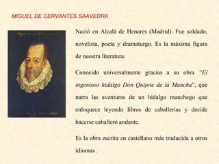 Nació en Alcalá de Henares (Madrid). Fue soldado, novelista, poeta y dramaturgo. Es la máxima figura de nuestra literatura. Conocido universalmente gracias a su obra  “El ingenioso hidalgo Don Quijote de la Mancha ”, que narra las aventuras de un hidalgo manchego que enloquece leyendo libros de caballerías y decide hacerse caballero andante. Es la obra escrita en castellano más traducida a otros idiomas . MIGUEL DE CERVANTES SAAVEDRA 