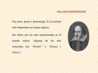 Fue actor, poeta y dramaturgo.  Es el escritor más importante en lengua inglesa. Sus obras son las más representadas en el mundo entero. Algunas de las más conocidas son  “Hamlet”  y  “Romeo y Julieta”.   WILLIAM SHAKESPEARE 