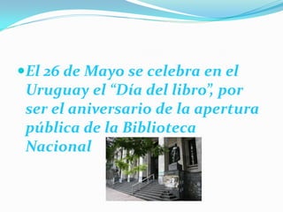 El 26 de Mayo se celebra en el
 Uruguay el “Día del libro”, por
 ser el aniversario de la apertura
 pública de la Biblioteca
 Nacional
 