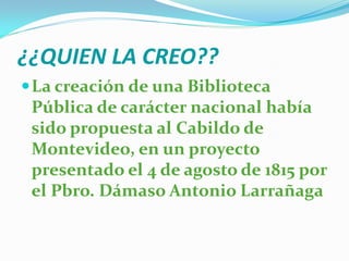 ¿¿QUIEN LA CREO??
 La creación de una Biblioteca
 Pública de carácter nacional había
 sido propuesta al Cabildo de
 Montevideo, en un proyecto
 presentado el 4 de agosto de 1815 por
 el Pbro. Dámaso Antonio Larrañaga
 