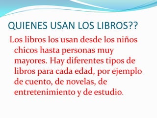 QUIENES USAN LOS LIBROS??
Los libros los usan desde los niños
 chicos hasta personas muy
 mayores. Hay diferentes tipos de
 libros para cada edad, por ejemplo
 de cuento, de novelas, de
 entretenimiento y de estudio.
 