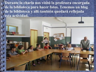 Durante la charla nos visitó la profesora encargada
de la biblioteca para hacer fotos. Tenemos un blog
de la biblioteca y allí también quedará reflejada
esta actividad.