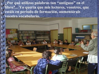 ¿Por qué utilizas palabras tan “antiguas” en el
libro?... Yo quería que mis lectores, vosotros, que
estáis en periodo de formación, aumentárais
vuestro vocabulario.