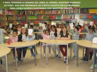 Y PARA TERMINAR LA SEMANA DEL LIBRO, EL VIERNES, NUESTROS PADRINOS
LECTORES NOS HAN PREPARADO UN CUENTO ESCRITO POR ELLOS MISMOS
PARA LEERLO JUNTOS E ILUSTRARLO CON NUESTROS DIBUJOS.