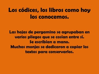 Los códices, los libros como hoy
los conocemos.
Las hojas de pergamino se agrupaban en
varios pliegos que se cosían entre sí.
Se escribían a mano.
Muchos monjes se dedicaron a copiar los
textos para conservarlos.
 
