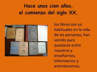 Hace unos cien años,
al comienzo del siglo XX,
los libros son ya
habituales en la vida
de las personas; han
venido para
quedarse entre
nosotros y
enseñarnos,
informarnos y
entretenernos.
 