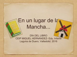 En un lugar de la
Mancha...
DÍA DEL LIBRO
CEIP MIGUEL HERNÁNDEZ- Edu. Infantil
Laguna de Duero, Valladolid. 2016
 