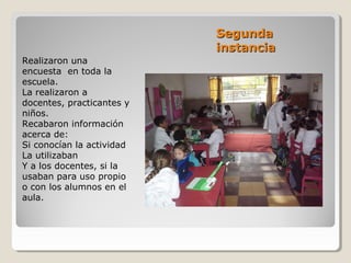 SegundaSegunda
instanciainstancia
Realizaron una
encuesta en toda la
escuela.
La realizaron a
docentes, practicantes y
niños.
Recabaron información
acerca de:
Si conocían la actividad
La utilizaban
Y a los docentes, si la
usaban para uso propio
o con los alumnos en el
aula.
 