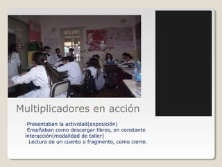 Multiplicadores en acción
-Presentaban la actividad(exposición)
-Enseñaban como descargar libros, en constante
interacción(modalidad de taller)
- Lectura de un cuento o fragmento, como cierre.
 
