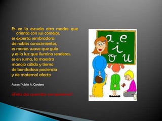 Es en la escuela otra madre que
orienta con sus consejos,
es experta sembradora
de nobles conocimientos,
es manos suave que guía
y es la luz que ilumina senderos.
es en suma, la maestra
manojo cálido y tierno
de bondadosa paciencia
y de maternal afecto
Autor: Publio A. Cordero
¡¡Feliz día queridas compañeras!!