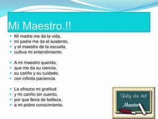 Mi Maestro.!!
 Mi madre me da la vida,
 mi padre me da el sustento,
 y el maestro de la escuela,
 cultiva mi entendimiento.
 A mi maestro querido,
 que me da su ciencia,
 su cariño y su cuidado,
 con infinita paciencia.
 Le ofrezco mi gratitud
 y mi cariño sin cuento,
 por que llena de belleza,
 a mi pobre conocimiento.
 