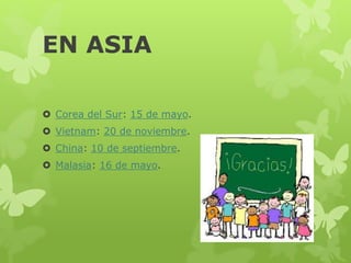 EN ASIA
 Corea del Sur: 15 de mayo.
 Vietnam: 20 de noviembre.
 China: 10 de septiembre.
 Malasia: 16 de mayo.
 
