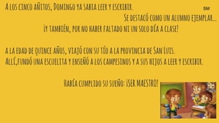 Aloscincoañitos,Domingoyasabia leeryescribir.
Sedestacócomounalumnoejemplar…
¡ytambién, pornohaberfaltadoniunsolodíaaclase!
alaedaddequince años,viajóconsutíoalaprovinciadeSanLuis.
Allí,fundóunaescuelita yenseñóaloscampesinosyasushijosaleeryescribir.
Habíacumplidosusueño:¡SERMAESTRO!
SM
 