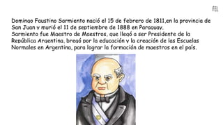 fel
Domingo Faustino Sarmiento nació el 15 de febrero de 1811,en la provincia de
San Juan y murió el 11 de septiembre de 1888 en Paraguay.
Sarmiento fue Maestro de Maestros, que llegó a ser Presidente de la
República Argentina, bregó por la educación y la creación de las Escuelas
Normales en Argentina, para lograr la formación de maestros en el país.