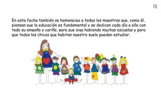 fel
En esta fecha también se homenajea a todos los maestros que, como él,
piensan que la educación es fundamental y se dedican cada día a ella con
todo su empeño y cariño, para que siga habiendo muchas escuelas y para
que todos los chicos que habitan nuestro suelo puedan estudiar.