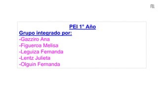 fel
PEI 1° Año
Grupo integrado por:
-Gazziro Ana
-Figueroa Melisa
-Leguiza Fernanda
-Lentz Julieta
-Olguin Fernanda