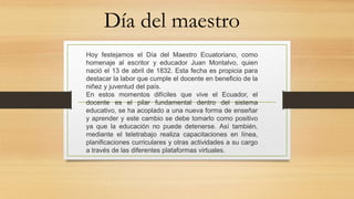 Día del maestro
Hoy festejamos el Día del Maestro Ecuatoriano, como
homenaje al escritor y educador Juan Montalvo, quien
nació el 13 de abril de 1832. Esta fecha es propicia para
destacar la labor que cumple el docente en beneficio de la
niñez y juventud del país.
En estos momentos difíciles que vive el Ecuador, el
docente es el pilar fundamental dentro del sistema
educativo, se ha acoplado a una nueva forma de enseñar
y aprender y este cambio se debe tomarlo como positivo
ya que la educación no puede detenerse. Así también,
mediante el teletrabajo realiza capacitaciones en línea,
planificaciones curriculares y otras actividades a su cargo
a través de las diferentes plataformas virtuales.
 