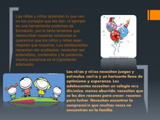 Las niñas y niños aprenden lo que ven,
no los consejos que les dan, el ejemplo
es una herramienta poderosa de
formación, por lo tanto tenemos que
reenrumbar nuestras conductas si
queremos que los niños y niñas sean
mejores que nosotros. Los adolescentes
necesitan ser acolitados, necesitan ser
entendidos, contenidos y la paciencia,
mucha paciencia es el ingrediente
adecuado.
Las niñas y niños necesitan juegos y
estímulos, cariño y un horizonte lleno de
optimismo y esperanza. Los
adolescentes necesitan un colegio más
dinámico, menos aburrido, necesitan que
se les den razones para crecer, razones
para luchar. Necesitan encontrar la
comprensión que muchas veces no
encuentran en la familia.
 