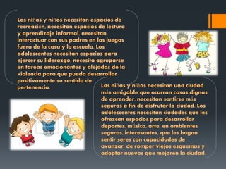 Las niñas y niños necesitan espacios de
recreación, necesitan espacios de lectura
y aprendizaje informal, necesitan
interactuar con sus padres en los juegos
fuera de la casa y la escuela. Los
adolescentes necesitan espacios para
ejercer su liderazgo, necesita agruparse
en tareas emocionantes y alejadas de la
violencia para que pueda desarrollar
positivamente su sentido de
pertenencia. Las niñas y niños necesitan una ciudad
más amigable que ocurran cosas dignas
de aprender, necesitan sentirse más
seguros a fin de disfrutar la ciudad. Los
adolescentes necesitan ciudades que les
ofrezcan espacios para desarrollar
deportes, música, arte, en ambientes
seguros, interesantes, que les hagan
sentir seres con capacidades de
avanzar, de romper viejos esquemas y
adoptar nuevos que mejoren la ciudad.
 