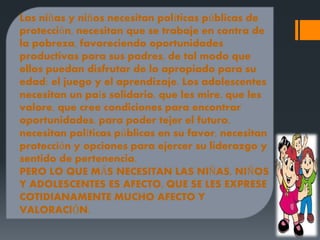 Las niñas y niños necesitan políticas públicas de
protección, necesitan que se trabaje en contra de
la pobreza, favoreciendo oportunidades
productivas para sus padres, de tal modo que
ellos puedan disfrutar de lo apropiado para su
edad: el juego y el aprendizaje. Los adolescentes
necesitan un país solidario, que les mire, que les
valore, que cree condiciones para encontrar
oportunidades, para poder tejer el futuro,
necesitan políticas públicas en su favor, necesitan
protección y opciones para ejercer su liderazgo y
sentido de pertenencia.
PERO LO QUE MÁS NECESITAN LAS NIÑAS, NIÑOS
Y ADOLESCENTES ES AFECTO, QUE SE LES EXPRESE
COTIDIANAMENTE MUCHO AFECTO Y
VALORACIÓN.
 