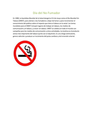 Día del No Fumador
En 1989, la Asamblea Mundial de la Salud designó al 31 de mayo como el Día Mundial Sin
Tabaco (DMST), para alentar a los fumadores a dejar de fumar y para incrementar el
conocimiento del público sobre el impacto que tiene el tabaco en la salud. Los temas
mundiales para el DMST incluyen lugares de trabajo sin tabaco, los medios de
comunicación y el tabaco, y crecer sin tabaco. DMST se celebra en todo el mundo con
campañas para los medios de comunicación y otras actividades, la nicotina es el producto
activo más importante del tabaco (junto con el alquitrán). Es una droga estimulante,
genera adicción y produce un incremento del pulso cardíaco y de la tensión arterial.
 