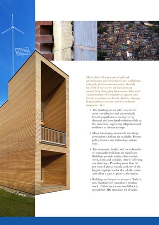 More than 30 per cent of global
greenhouse gas emissions are buildings-
related, and emissions could double
by 2050 if we carry on business as
usual. Not changing increases risks and
vulnerability of countries, regions and
local communities from climate change.
Rapid urbanization could accelerate
impacts. Yet:
•	 The buildings sector offers one of the
most cost-effective and economically
beneficial paths for reducing energy
demand and associated emissions while at
the same time supporting adaptation and
resilience to climate change.
•	 Many low-energy, renewable and deep-
renovation solutions are available. Proven
policy, finance and technology actions
exist.
•	 The economic, health, and social benefits
of sustainable buildings are significant.
Buildings provide shelter, places to live,
work, learn and socialize, directly affecting
our daily lives. Providing more than 50
per cent of global wealth, and one of the
largest employers at local level, the sector
also offers a path to poverty alleviation.
•	 Buildings are long-term ventures. Today’s
new buildings are tomorrow’s existing
stock. Failure to act now would lock in
growth in GHG emissions for decades.
 