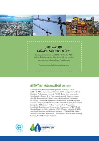INITIATING ORGANIZATIONS (TO DATE)
United Nations Environment Programme, France (MEDDE-
MLETR, ADEME, AFD), Architecture 2030, Energy-cities, Global
Buildings Performance Network, ICLEI - Local Governments for
Sustainability, Institut de la Francophonie pour le Développement
Durable, International Energy Agency, International Partnership
for Energy Efficiency Cooperation, the Prince of Wales’s Corporate
Leaders Group, Royal Institution of Chartered Surveyors, Sustainable
Energy for All Initiative, 10-Year Framework of Programmes
Sustainable Buildings and Construction Programme, UNEP Global
District Energy in Cities Initiative, UNEP-Finance Initiative, UNEP-
Sustainable Building and Climate Initiative, UN-HABITAT, World
Business Council for Sustainable Development, World Green Building
Council, World Resources Institute.
Towards a Global Alliance
for Buildings and Construction
BUILDINGS DAY
At COP 21
3 December 2015
JOIN NOW AND
CATALYSE AMBITIOUS ACTIONS
For more information on COP21, the Global ABC
and the Buildings Action Day, please visit our website:
www.unep.org/climatechange/buildingsday
Or contact us at: buildings.day@unep.org
 