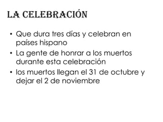 La Celebración
• Que dura tres días y celebran en
  países hispano
• La gente de honrar a los muertos
  durante esta celebración
• los muertos llegan el 31 de octubre y
  dejar el 2 de noviembre
 