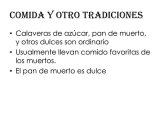 Comida y otro tradiciones
• Calaveras de azúcar, pan de muerto,
  y otros dulces son ordinario
• Usualmente llevan comido favoritas de
  los muertos.
• El pan de muerto es dulce
 