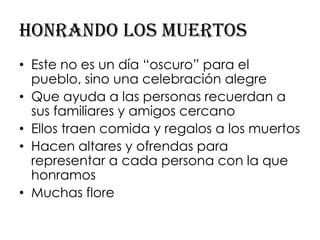Honrando los muertos
• Este no es un día “oscuro” para el
  pueblo, sino una celebración alegre
• Que ayuda a las personas recuerdan a
  sus familiares y amigos cercano
• Ellos traen comida y regalos a los muertos
• Hacen altares y ofrendas para
  representar a cada persona con la que
  honramos
• Muchas flore
 