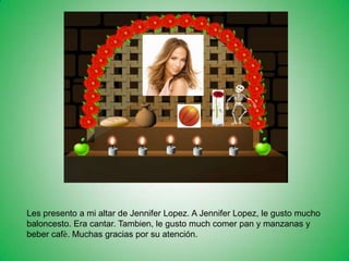 Les presento a mi altar de Jennifer Lopez. A Jennifer Lopez, le gusto mucho
baloncesto. Era cantar. Tambien, le gusto much comer pan y manzanas y
beber cafѐ. Muchas gracias por su atención.
 