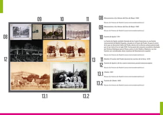 1312
12
08
0811
11
13.2
13.2
13.1
13.1
10
10
09
09
Monumento a los Héroes del Dos de Mayo 1900
Museo de Historia de Madrid (www.memoriademadrid.es/)
Monumento a los Héroes del Dos de Mayo 1900
Museo de Historia de Madrid (www.memoriademadrid.es/)
Fuente de Apolo 1791
La Fuente de Apolo, también llamada de las Cuatro Estaciones es una fuente
monumental de Madrid (España), situada en el Paseo del Prado. Ocupa el centro
de lo que se denominó Salón del Prado, dentro de la reforma urbana patrocinada
por el rey Carlos III en el siglo XVIII. Forma parte del conjunto escultórico diseñado
por Ventura Rodríguez para el Paseo, junto a la de Cibeles y Neptuno. Las tres
fuentes son consideradas obras maestras del Neoclasicismo español.
Museo de Historia de Madrid (www.memoriademadrid.es/)
Madrid. El saslon del Prado durante las noches de la feria, 1878
Fuente de Apolo o de las cuatro estaciones postal esteresoscópica
Museo de Historia de Madrid (www.memoriademadrid.es/)
Cibeles 1891
Museo de Historia de Madrid (www.memoriademadrid.es/)
Fuente de Cibeles 1895
Museo de Historia de Madrid (www.memoriademadrid.es/)
 