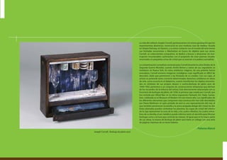 La vida del solitario Joseph Cornell, perteneciente a la misma generación que los
expresionistas abstractos, transcurrió en una modesta casa de madera situada
en Utopia Parkway, en Queens, y su único contacto con el mundo del arte fueron
sus limitadas excursiones a Manhattan en busca de objetos para sus obras.
Cornell, un coleccionista compulsivo, se dedicó a buscar y almacenar sin inte-
rrupción innumerables cachivaches con el propósito de crear poemas visuales
encerrados en pequeñas urnas de cristal que se acercan a la poética surrealista.
La contaminación surrealista comenzó para Cornell durante los años finales de la
Segunda Guerra Mundial, cuando André Breton y varios de sus seguidores se
instalaron en Nueva York. En estos artefactos mágicos, de una potente fuerza
evocadora, Cornell encierra imágenes nostálgicas cuyo significado es difícil de
descubrir, dado que pertenecen a las fantasías de su creador. Con sus cajas, el
artista no pretende tanto convertir determinados desechos cotidianos en obras
de arte, como ocurría en el dadaísmo, cuanto transformar los objetos encontra-
dos en símbolos de sus propios deseos o sueños.Burbuja de jabón azul, de
1949-1950, pertenece a un conjunto de construcciones tempranas que derivan
de los recuerdos de la infancia del artista. Está directamente relacionada con su
Escenario de burbujas de jabón, de 1936, la primera caja creada por Cornell, que
fue incluida por Alfred Barr en la mítica exposición Fantastic Art, Dada, Surrea-
lism, celebrada en el Museum of Modern Art ese mismo año. Los significados de
los diferentes elementos que componen esta construcción han sido desvelados
por Diane Waldman: el cajón pintado de azul es una representación del mar, al
que también pertenecen la estrella y la arena atrapada debajo del cristal; las dos
bolas plateadas pueden simbolizar los planetas; las copas de cristal del interior
de la caja representan la cuna de la vida, y los cuatro cilindros, los cuatro miem-
bros de su familia; el aro metálico puede referirse tanto al utensilio para fabricar
burbujas como a la luna que controla las mareas. Al igual que en la mayor parte
de sus obras, la trasera de Burbuja de jabón azul tiene un collage con una serie
de páginas impresas de un texto italiano.
- Paloma Alarcó
Joseph Cornell , Burbuja de jabón azul
 