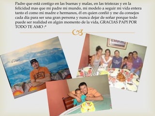 
Padre que está contigo en las buenas y malas, en las tristezas y en la
felicidad mas que mi padre mi mundo, mi modelo a seguir mi vida entera
tanto el como mi madre e hermanos, él en quien confió y me da consejos
cada día para ser una gran persona y nunca dejar de soñar porque todo
puede ser realidad en algún momento de la vida, GRACIAS PAPI POR
TODO TE AMO :*
 