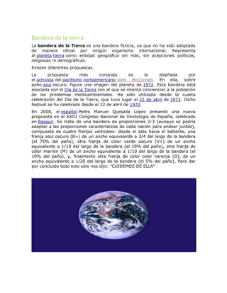 Bandera de la tierra
La bandera de la Tierra es una bandera ficticia, ya que no ha sido adoptada
de manera oficial por ningún organismo internacional. Representa
al planeta tierra como entidad geográfica sin más, sin acepciones políticas,
religiosas ni demográficas.
Existen diferentes propuestas.
La propuesta más conocida es la diseñada por
el activista del pacifismo norteamericano John McConnell. En ella, sobre
paño azul oscuro, figura una imagen del planeta de 1972. Esta bandera está
asociada con el Día de la Tierra con el que se intenta concienciar a la población
de los problemas medioambientales. Ha sido utilizada desde la cuarta
celebración del Día de la Tierra, que tuvo lugar el 22 de abril de 1973. Dicho
festival se ha celebrado desde el 22 de abril de 1970.
En 2008, el español Pedro Manuel Quesada López presentó una nueva
propuesta en el XXIII Congreso Nacional de Vexilología de España, celebrado
en Basauri. Se trata de una bandera de proporciones 2:3 (aunque se podría
adaptar a las proporciones características de cada nación para ondear juntas),
compuesta de cuatro franjas verticales: desde el asta hacia el batiente, una
franja azul oscuro (B+) de un ancho equivalente a 3/4 del largo de la bandera
(el 75% del paño), otra franja de color verde oscuro (V+) de un ancho
equivalente a 1/10 del largo de la bandera (el 10% del paño), otra franja de
color marrón (M) de un ancho equivalente a 1/10 del largo de la bandera (el
10% del paño), y, finalmente otra franja de color color naranja (O), de un
ancho equivalente a 1/20 del largo de la bandera (el 5% del paño). Para dar
por concluido todo esto sólo nos dijo: "CUIDEMOS DE ELLA"
 