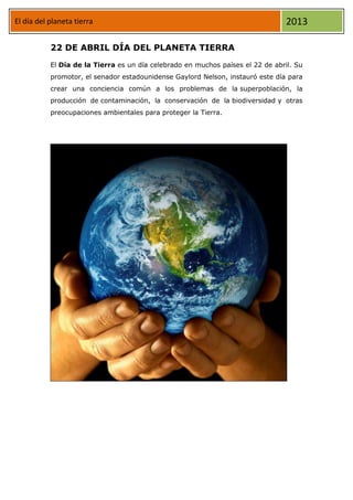 El día del planeta tierra 2013
22 DE ABRIL DÍA DEL PLANETA TIERRA
El Día de la Tierra es un día celebrado en muchos países el 22 de abril. Su
promotor, el senador estadounidense Gaylord Nelson, instauró este día para
crear una conciencia común a los problemas de la superpoblación, la
producción de contaminación, la conservación de la biodiversidad y otras
preocupaciones ambientales para proteger la Tierra.
 