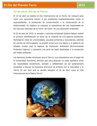 El Día del Planeta Tierra 2013
22 de abril. Día de la Tierra
El 22 de abril se celebra el Día Internacional de la Tierra. Se instauró para
crear una conciencia común a los problemas medioambientales como la
superpoblación, la producción de contaminación o la conservación de la
biodiversidad. Su objetivo es subrayar la importancia del uso responsable de
los recursos naturales de la Tierra así como de una educación ambiental.
El 22 de abril de 1970, el senador y activista ambiental Gaylord Nelson realizó
la primera manifestación en favor de la creación de una agencia ambiental.
Participaron miles de universidades, escuelas primarias y secundarias, además
de cientos de comunidades. La presión social tuvo sus logros y el gobierno de
Estados Unidos creó la Agencia de Protección Ambiental (Environmental
Protection Agency) y proclamó una serie de leyes destinadas a la protección
del medio ambiente.
Las Naciones Unidas reconocen que la Tierra y sus ecosistemas son el hogar de
la humanidad. Asimismo, afirman que para alcanzar un justo equilibrio entre
las necesidades económicas, sociales y ambientales de las generaciones
presentes y futuras es necesario promover la armonía con la naturaleza y la
Tierra. Es por esto que se decidió designar el 22 de Abril como el “Día
Internacional de la Madre Tierra”.
 