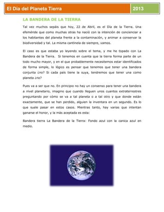 El Día del Planeta Tierra 2013
LA BANDERA DE LA TIERRA
Tal vez muchos sepáis que hoy, 22 de Abril, es el Día de la Tierra. Una
efeméride que como muchas otras ha nació con la intención de concienciar a
los habitantes del planeta frente a la contaminación, y animar a conservar la
biodiversidad y tal. La misma cantinela de siempre, vamos.
El caso es que estaba yo leyendo sobre el tema, y me he topado con La
Bandera de la Tierra. Si tenemos en cuenta que la tierra forma parte de un
todo mucho mayor, y en el que probablemente necesitemos estar identificados
de forma simple, lo lógico es pensar que tenemos que tener una bandera
conjunta ¿no? Si cada país tiene la suya, tendremos que tener una como
planeta ¿no?
Pues va a ser que no. En principio no hay un consenso para tener una bandera
a nivel planetario, imagino que cuando lleguen unos cuantos extraterrestres
preguntando por cómo se va a tal planeta o a tal otro y que donde están
exactamente, que se han perdido, alguien la inventara en un segundo. Es lo
que suele pasar en estos casos. Mientras tanto, hay varias que intentan
ganarse el honor, y la más aceptada es esta:
Bandera tierra La Bandera de la Tierra: Fondo azul con la canica azul en
medio.
 